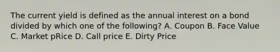 The current yield is defined as the annual interest on a bond divided by which one of the following? A. Coupon B. Face Value C. Market pRice D. Call price E. Dirty Price