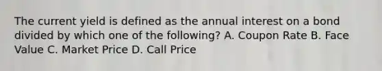 The current yield is defined as the annual interest on a bond divided by which one of the following? A. Coupon Rate B. Face Value C. Market Price D. Call Price