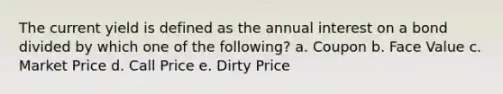 The current yield is defined as the annual interest on a bond divided by which one of the following? a. Coupon b. Face Value c. Market Price d. Call Price e. Dirty Price