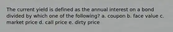 The current yield is defined as the annual interest on a bond divided by which one of the following? a. coupon b. face value c. market price d. call price e. dirty price