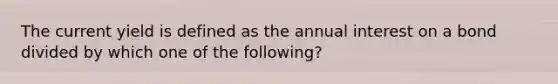 The current yield is defined as the annual interest on a bond divided by which one of the following?