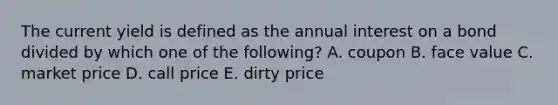 The current yield is defined as the annual interest on a bond divided by which one of the following? A. coupon B. face value C. market price D. call price E. dirty price