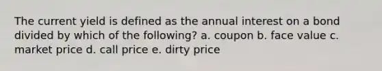 The current yield is defined as the annual interest on a bond divided by which of the following? a. coupon b. face value c. market price d. call price e. dirty price