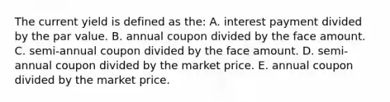 The current yield is defined as the: A. interest payment divided by the par value. B. annual coupon divided by the face amount. C. semi-annual coupon divided by the face amount. D. semi-annual coupon divided by the market price. E. annual coupon divided by the market price.