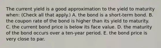 The current yield is a good approximation to the yield to maturity​ when: ​(Check all that​ apply.) A. the bond is a​ short-term bond. B. the coupon rate of the bond is higher than its yield to maturity. C. the current bond price is below its face value. D. the maturity of the bond occurs over a​ ten-year period. E. the bond price is very close to par.