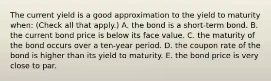 The current yield is a good approximation to the yield to maturity​ when: ​(Check all that​ apply.) A. the bond is a​ short-term bond. B. the current bond price is below its face value. C. the maturity of the bond occurs over a​ ten-year period. D. the coupon rate of the bond is higher than its yield to maturity. E. the bond price is very close to par.