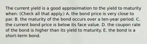 The current yield is a good approximation to the yield to maturity​ when: ​(Check all that​ apply.) A. the bond price is very close to par. B. the maturity of the bond occurs over a​ ten-year period. C. the current bond price is below its face value. D. the coupon rate of the bond is higher than its yield to maturity. E. the bond is a​ short-term bond.