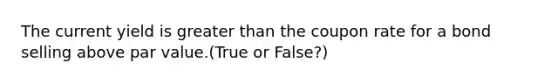 The current yield is greater than the coupon rate for a bond selling above par value.(True or False?)