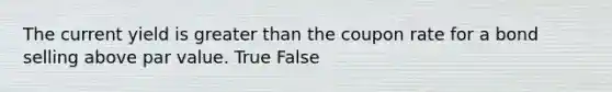 The current yield is greater than the coupon rate for a bond selling above par value. True False