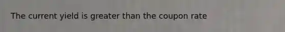 The current yield is greater than the coupon rate