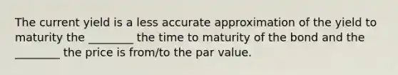 The current yield is a less accurate approximation of the yield to maturity the ________ the time to maturity of the bond and the ________ the price is from/to the par value.