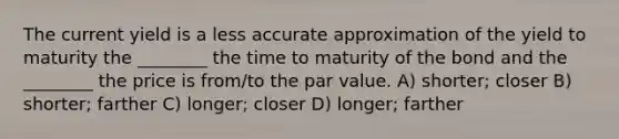 The current yield is a less accurate approximation of the yield to maturity the ________ the time to maturity of the bond and the ________ the price is from/to the par value. A) shorter; closer B) shorter; farther C) longer; closer D) longer; farther