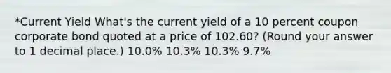 *Current Yield What's the current yield of a 10 percent coupon corporate bond quoted at a price of 102.60? (Round your answer to 1 decimal place.) 10.0% 10.3% 10.3% 9.7%