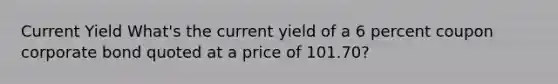 Current Yield What's the current yield of a 6 percent coupon corporate bond quoted at a price of 101.70?