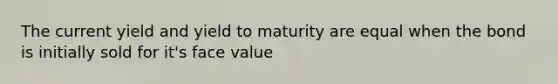 The current yield and yield to maturity are equal when the bond is initially sold for it's face value