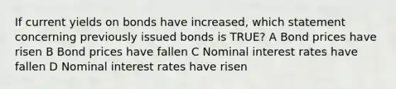 If current yields on bonds have increased, which statement concerning previously issued bonds is TRUE? A Bond prices have risen B Bond prices have fallen C Nominal interest rates have fallen D Nominal interest rates have risen