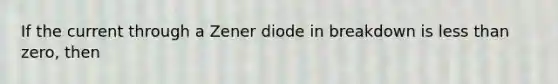 If the current through a Zener diode in breakdown is less than zero, then