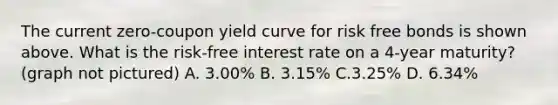 The current zero-coupon yield curve for risk free bonds is shown above. What is the risk-free interest rate on a 4-year maturity? (graph not pictured) A. 3.00% B. 3.15% C.3.25% D. 6.34%