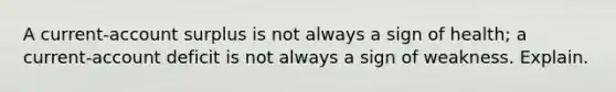 A current-account surplus is not always a sign of health; a current-account deficit is not always a sign of weakness. Explain.