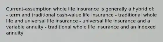 Current-assumption whole life insurance is generally a hybrid of: - term and traditional cash-value life insurance - traditional whole life and universal life insurance - universal life insurance and a variable annuity - traditional whole life insurance and an indexed annuity