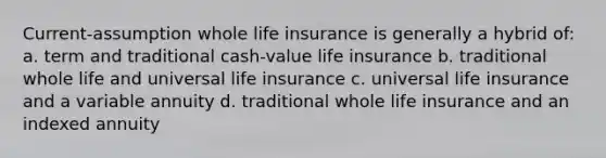 Current-assumption whole life insurance is generally a hybrid of: a. term and traditional cash-value life insurance b. traditional whole life and universal life insurance c. universal life insurance and a variable annuity d. traditional whole life insurance and an indexed annuity