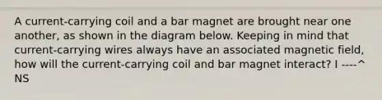 A current-carrying coil and a bar magnet are brought near one another, as shown in the diagram below. Keeping in mind that current-carrying wires always have an associated magnetic field, how will the current-carrying coil and bar magnet interact? I ----^ NS