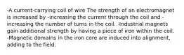 -A current-carrying coil of wire The strength of an electromagnet is increased by -increasing the current through the coil and -increasing the number of turns in the coil. -Industrial magnets gain additional strength by having a piece of iron within the coil. -Magnetic domains in the iron core are induced into alignment, adding to the field.