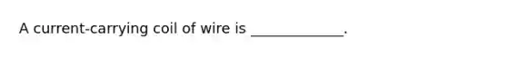 A current-carrying coil of wire is _____________.