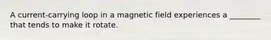 A current-carrying loop in a magnetic field experiences a ________ that tends to make it rotate.