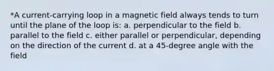 *A current-carrying loop in a magnetic field always tends to turn until the plane of the loop is: a. perpendicular to the field b. parallel to the field c. either parallel or perpendicular, depending on the direction of the current d. at a 45-degree angle with the field