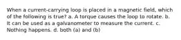 When a current-carrying loop is placed in a magnetic field, which of the following is true? a. A torque causes the loop to rotate. b. It can be used as a galvanometer to measure the current. c. Nothing happens. d. both (a) and (b)