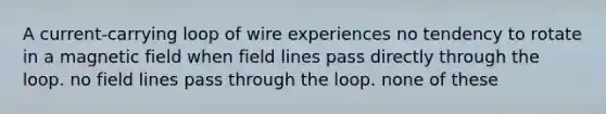 A current-carrying loop of wire experiences no tendency to rotate in a magnetic field when field lines pass directly through the loop. no field lines pass through the loop. none of these