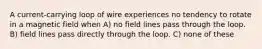 A current-carrying loop of wire experiences no tendency to rotate in a magnetic field when A) no field lines pass through the loop. B) field lines pass directly through the loop. C) none of these