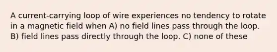 A current-carrying loop of wire experiences no tendency to rotate in a magnetic field when A) no field lines pass through the loop. B) field lines pass directly through the loop. C) none of these