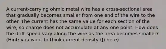 A current-carrying ohmic metal wire has a cross-sectional area that gradually becomes smaller from one end of the wire to the other. The current has the same value for each section of the wire, so charge does not accumulate at any one point. How does the drift speed vary along the wire as the area becomes smaller? (Hint: you want to think current density (J) here)