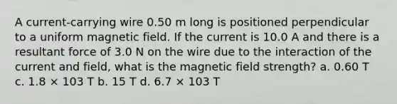 A current-carrying wire 0.50 m long is positioned perpendicular to a uniform magnetic field. If the current is 10.0 A and there is a resultant force of 3.0 N on the wire due to the interaction of the current and field, what is the magnetic field strength? a. 0.60 T c. 1.8 × 103 T b. 15 T d. 6.7 × 103 T