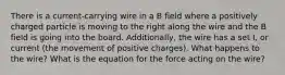 There is a current-carrying wire in a B field where a positively charged particle is moving to the right along the wire and the B field is going into the board. Additionally, the wire has a set I, or current (the movement of positive charges). What happens to the wire? What is the equation for the force acting on the wire?