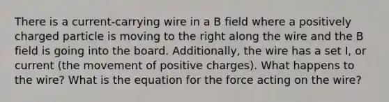 There is a current-carrying wire in a B field where a positively charged particle is moving to the right along the wire and the B field is going into the board. Additionally, the wire has a set I, or current (the movement of positive charges). What happens to the wire? What is the equation for the force acting on the wire?