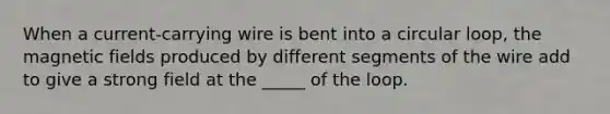 When a current-carrying wire is bent into a circular loop, the <a href='https://www.questionai.com/knowledge/kqorUT4tK2-magnetic-fields' class='anchor-knowledge'>magnetic fields</a> produced by different segments of the wire add to give a strong field at the _____ of the loop.