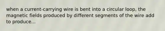 when a current-carrying wire is bent into a circular loop, the magnetic fields produced by different segments of the wire add to produce...