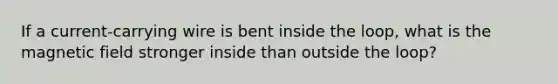 If a current-carrying wire is bent inside the loop, what is the magnetic field stronger inside than outside the loop?