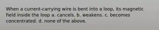 When a current-carrying wire is bent into a loop, its magnetic field inside the loop a. cancels. b. weakens. c. becomes concentrated. d. none of the above.