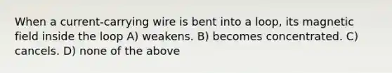 When a current-carrying wire is bent into a loop, its magnetic field inside the loop A) weakens. B) becomes concentrated. C) cancels. D) none of the above