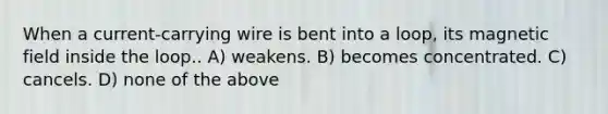 When a current-carrying wire is bent into a loop, its magnetic field inside the loop.. A) weakens. B) becomes concentrated. C) cancels. D) none of the above