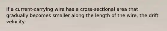 If a current-carrying wire has a cross-sectional area that gradually becomes smaller along the length of the wire, the drift velocity: