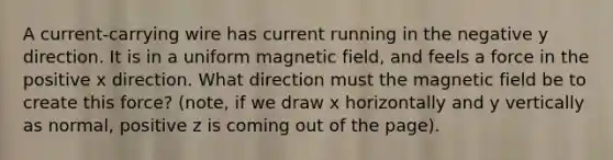 A current-carrying wire has current running in the negative y direction. It is in a uniform magnetic field, and feels a force in the positive x direction. What direction must the magnetic field be to create this force? (note, if we draw x horizontally and y vertically as normal, positive z is coming out of the page).