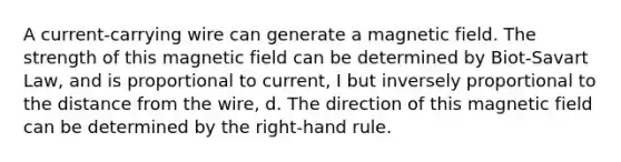 A current-carrying wire can generate a magnetic field. The strength of this magnetic field can be determined by Biot-Savart Law, and is proportional to current, I but inversely proportional to the distance from the wire, d. The direction of this magnetic field can be determined by the right-hand rule.