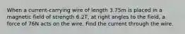 When a current-carrying wire of length 3.75m is placed in a magnetic field of strength 6.2T, at right angles to the field, a force of 76N acts on the wire. Find the current through the wire.