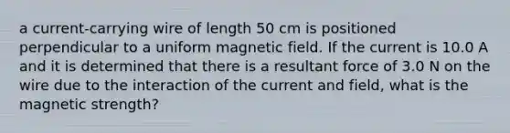 a current-carrying wire of length 50 cm is positioned perpendicular to a uniform magnetic field. If the current is 10.0 A and it is determined that there is a resultant force of 3.0 N on the wire due to the interaction of the current and field, what is the magnetic strength?