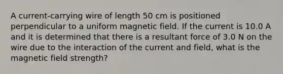 A current-carrying wire of length 50 cm is positioned perpendicular to a uniform magnetic field. If the current is 10.0 A and it is determined that there is a resultant force of 3.0 N on the wire due to the interaction of the current and field, what is the magnetic field strength?